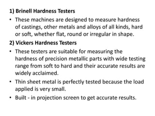 1) Brinell Hardness Testers
• These machines are designed to measure hardness
of castings, other metals and alloys of all kinds, hard
or soft, whether flat, round or irregular in shape.
2) Vickers Hardness Testers
• These testers are suitable for measuring the
hardness of precision metallic parts with wide testing
range from soft to hard and their accurate results are
widely acclaimed.
• Thin sheet metal is perfectly tested because the load
applied is very small.
• Built - in projection screen to get accurate results.
 