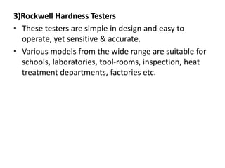 3)Rockwell Hardness Testers
• These testers are simple in design and easy to
operate, yet sensitive & accurate.
• Various models from the wide range are suitable for
schools, laboratories, tool-rooms, inspection, heat
treatment departments, factories etc.
 