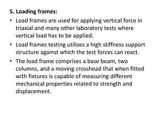 5. Loading frames:
• Load frames are used for applying vertical force in
triaxial and many other laboratory tests where
vertical load has to be applied.
• Load frames testing utilizes a high stiffness support
structure against which the test forces can react.
• The load frame comprises a base beam, two
columns, and a moving crosshead that when fitted
with fixtures is capable of measuring different
mechanical properties related to strength and
displacement.
 