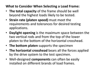 What to Consider When Selecting a Load Frame:
• The total capacity of the frame should be well
beyond the highest loads likely to be tested.
• Strain rate (platen speed) must meet the
requirements and tolerances for desired testing
applications.
• Daylight opening is the maximum space between the
two vertical rods and from the top of the lower
platen to the bottom of the horizontal crosshead.
• The bottom platen supports the specimen
• The horizontal crosshead bears all the forces applied
by the drive system to the test specimen.
• Well-designed components can often be easily
installed on different brands of load frames.
 