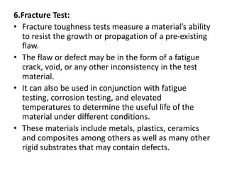 6.Fracture Test:
• Fracture toughness tests measure a material’s ability
to resist the growth or propagation of a pre-existing
flaw.
• The flaw or defect may be in the form of a fatigue
crack, void, or any other inconsistency in the test
material.
• It can also be used in conjunction with fatigue
testing, corrosion testing, and elevated
temperatures to determine the useful life of the
material under different conditions.
• These materials include metals, plastics, ceramics
and composites among others as well as many other
rigid substrates that may contain defects.
 