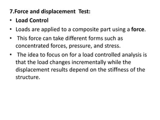 7.Force and displacement Test:
• Load Control
• Loads are applied to a composite part using a force.
• This force can take different forms such as
concentrated forces, pressure, and stress.
• The idea to focus on for a load controlled analysis is
that the load changes incrementally while the
displacement results depend on the stiffness of the
structure.
 