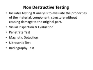 Non Destructive Testing
• Includes testing & analysis to evaluate the properties
of the material, component, structure without
causing damage to the original part.
• Visual Inspection & Evaluation
• Penetrate Test
• Magnetic Detection
• Ultrasonic Test
• Radiography Test
 