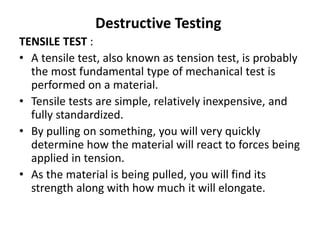 Destructive Testing
TENSILE TEST :
• A tensile test, also known as tension test, is probably
the most fundamental type of mechanical test is
performed on a material.
• Tensile tests are simple, relatively inexpensive, and
fully standardized.
• By pulling on something, you will very quickly
determine how the material will react to forces being
applied in tension.
• As the material is being pulled, you will find its
strength along with how much it will elongate.
 
