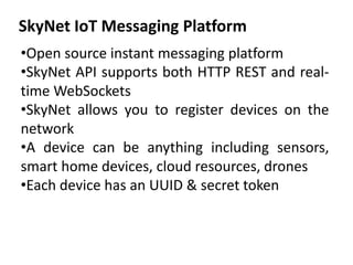 SkyNet IoT Messaging Platform
•Open source instant messaging platform
•SkyNet API supports both HTTP REST and real-
time WebSockets
•SkyNet allows you to register devices on the
network
•A device can be anything including sensors,
smart home devices, cloud resources, drones
•Each device has an UUID & secret token
 