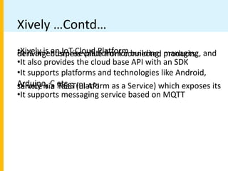 Xively …Contd…
•Xively is an IoT Cloud Platform
•It is an enterprise platform for building, managing, and
deriving business value from connected products.
•It also provides the cloud base API with an SDK
•It supports platforms and technologies like Android,
Arduino, C etc.
•Xively is a PaaS (Platform as a Service) which exposes its
service via RESTful API
•It supports messaging service based on MQTT
 