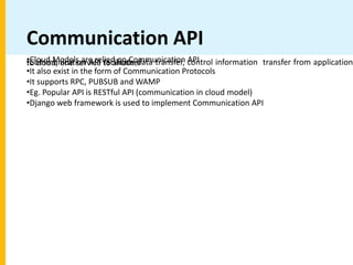 Communication API
•Cloud Models are relied on Communication API
•Communication API facilitate data transfer, control information transfer from application
to cloud, one service to another
•It also exist in the form of Communication Protocols
•It supports RPC, PUBSUB and WAMP
•Eg. Popular API is RESTful API (communication in cloud model)
•Django web framework is used to implement Communication API
 