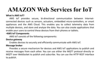 AMAZON Web Services for IoT
What Is AWS IoT?
AWS IoT provides secure, bi-directional communication between Internet-
connected devices such as sensors, actuators, embedded micro-controllers, or smart
appliances and the AWS Cloud. This enables you to collect telemetry data from
multiple devices, and store and analyze the data. You can also create applications that
enable your users to control these devices from their phones or tablets.
•AWS IoT Components
AWS IoT consists of the following components:
Device gateway
Enables devices to securely and efficiently communicate with AWS IoT.
Message broker
Provides a secure mechanism for devices and AWS IoT applications to publish and
receive messages from each other. You can use either the MQTT protocol directly or
MQTT over WebSocket to publish and subscribe. You can use the HTTP REST interface
to publish.
 