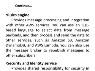 Continue...
•Rules engine
Provides message processing and integration
with other AWS services. You can use an SQL-
based language to select data from message
payloads, and then process and send the data to
other services, such as Amazon S3, Amazon
DynamoDB, and AWS Lambda. You can also use
the message broker to republish messages to
other subscribers.
•Security and Identity service
Provides shared responsibility for security in
 