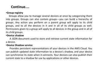 Continue....
•Group registry
Groups allow you to manage several devices at once by categorizing them
into groups. Groups can also contain groups—you can build a hierarchy of
groups. Any action you perform on a parent group will apply to its child
groups, and to all the devices in it and in all of its child groups as well.
Permissions given to a group will apply to all devices in the group and in all of
its child groups.
•Device shadow
A JSON document used to store and retrieve current state information for
a device.
•Device Shadow service
Provides persistent representations of your devices in the AWS Cloud. You
can publish updated state information to a device's shadow, and your device
can synchronize its state when it connects. Your devices can also publish their
current state to a shadow for use by applications or other devices.
 