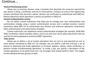 Continue...
.
•Device Provisioning service
Allows you to provision devices using a template that describes the resources required for
your device: a thing, a certificate, and one or more policies. A thing is an entry in the registry that
contains attributes that describe a device. Devices use certificates to authenticate with AWS IoT.
Policies determine which operations a device can perform in AWS IoT.
•Custom Authentication service
You can define custom authorizers that allow you to manage your own authentication and
authorization strategy using a custom authentication service and a Lambda function. Custom
authorizers allow AWS IoT to authenticate your devices and authorize operations using bearer
token authentication and authorization strategies.
Custom authorizers can implement various authentication strategies (for example, JSON Web
Token verification, OAuth provider callout, and so on) and must return policy documents that are
used by the device gateway to authorize MQTT operations.
•Jobs service
Allows you to define a set of remote operations that are sent to and executed on one or
more devices connected to AWS IoT. For example, you can define a job that instructs a set of
devices to download and install application or firmware updates, reboot, rotate certificates, or
perform remote troubleshooting operations. To create a job, you specify a description of the
remote operations to be performed and a list of targets that should perform them. The targets
can be individual devices, groups or both.
 