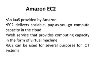 Amazon EC2
•An IaaS provided by Amazon
•EC2 delivers scalable, pay-as-you-go compute
capacity in the cloud
•Web service that provides computing capacity
in the form of virtual machine
•EC2 can be used for several purposes for IOT
systems
 