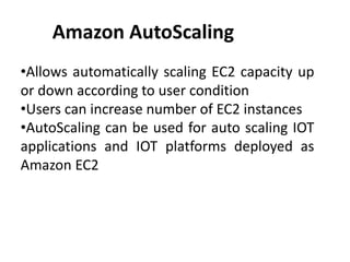 Amazon AutoScaling
•Allows automatically scaling EC2 capacity up
or down according to user condition
•Users can increase number of EC2 instances
•AutoScaling can be used for auto scaling IOT
applications and IOT platforms deployed as
Amazon EC2
 
