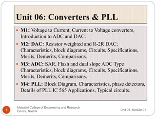 Unit 06: Converters & PLL
Unit 01, Module 01
Matoshri College of Engineering and Research
Centre, Nashik
1
 M1: Voltage to Current, Current to Voltage converters,
Introduction to ADC and DAC.
 M2: DAC: Resistor weighted and R-2R DAC;
Characteristics, block diagrams, Circuits, Specifications,
Merits, Demerits, Comparisons.
 M3: ADC: SAR, Flash and dual slope ADC Type
Characteristics, block diagrams, Circuits, Specifications,
Merits, Demerits, Comparisons.
 M4: PLL: Block Diagram, Characteristics, phase detectors,
Details of PLL IC 565 Applications, Typical circuits.
 
