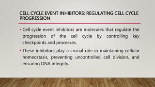 CELL CYCLE EVENT INHIBITORS: REGULATING CELL CYCLE
PROGRESSION
• Cell cycle event inhibitors are molecules that regulate the
progression of the cell cycle by controlling key
checkpoints and processes.
• These inhibitors play a crucial role in maintaining cellular
homeostasis, preventing uncontrolled cell division, and
ensuring DNA integrity.
 