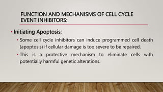 FUNCTION AND MECHANISMS OF CELL CYCLE
EVENT INHIBITORS:
• Initiating Apoptosis:
• Some cell cycle inhibitors can induce programmed cell death
(apoptosis) if cellular damage is too severe to be repaired.
• This is a protective mechanism to eliminate cells with
potentially harmful genetic alterations.
 