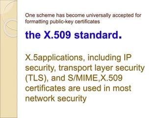 One scheme has become universally accepted for
formatting public-key certificates
the X.509 standard.
X.5applications, including IP
security, transport layer security
(TLS), and S/MIME,X.509
certificates are used in most
network security
 