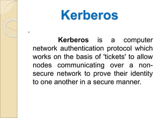 Kerberos
.
Kerberos is a computer
network authentication protocol which
works on the basis of 'tickets' to allow
nodes communicating over a non-
secure network to prove their identity
to one another in a secure manner.
 