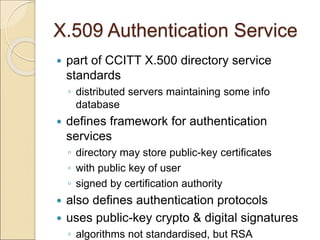X.509 Authentication Service
 part of CCITT X.500 directory service
standards
◦ distributed servers maintaining some info
database
 defines framework for authentication
services
◦ directory may store public-key certificates
◦ with public key of user
◦ signed by certification authority
 also defines authentication protocols
 uses public-key crypto & digital signatures
◦ algorithms not standardised, but RSA
 