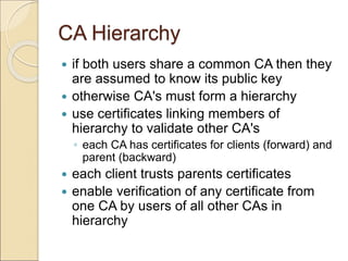 CA Hierarchy
 if both users share a common CA then they
are assumed to know its public key
 otherwise CA's must form a hierarchy
 use certificates linking members of
hierarchy to validate other CA's
◦ each CA has certificates for clients (forward) and
parent (backward)
 each client trusts parents certificates
 enable verification of any certificate from
one CA by users of all other CAs in
hierarchy
 