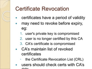 Certificate Revocation
 certificates have a period of validity
 may need to revoke before expiry,
eg:
1. user's private key is compromised
2. user is no longer certified by this CA
3. CA's certificate is compromised
 CA’s maintain list of revoked
certificates
◦ the Certificate Revocation List (CRL)
 users should check certs with CA’s
 