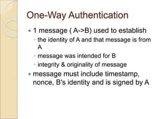 One-Way Authentication
 1 message ( A->B) used to establish
◦ the identity of A and that message is from
A
◦ message was intended for B
◦ integrity & originality of message
 message must include timestamp,
nonce, B's identity and is signed by A
 