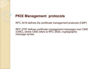 PKIX Management protocols
RFC 2510 defines the certificate management protocols (CMP)
RFC 2797 defines certificate management messages over CMS
(CMC), where CMS refers to RFC 2630, cryptographic
message syntax.
 
