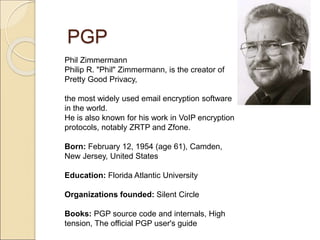 PGP
Phil Zimmermann
Philip R. "Phil" Zimmermann, is the creator of
Pretty Good Privacy,
the most widely used email encryption software
in the world.
He is also known for his work in VoIP encryption
protocols, notably ZRTP and Zfone.
Born: February 12, 1954 (age 61), Camden,
New Jersey, United States
Education: Florida Atlantic University
Organizations founded: Silent Circle
Books: PGP source code and internals, High
tension, The official PGP user's guide
 