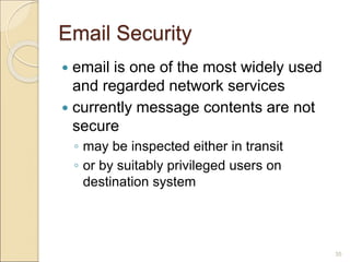 35
Email Security
 email is one of the most widely used
and regarded network services
 currently message contents are not
secure
◦ may be inspected either in transit
◦ or by suitably privileged users on
destination system
 