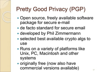 37
Pretty Good Privacy (PGP)
 Open source, freely available software
package for secure e-mail
 de facto standard for secure email
 developed by Phil Zimmermann
 selected best available crypto algs to
use
 Runs on a variety of platforms like
Unix, PC, Macintosh and other
systems
 originally free (now also have
commercial versions available)
 