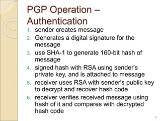 38
PGP Operation –
Authentication
1. sender creates message
2. Generates a digital signature for the
message
3. use SHA-1 to generate 160-bit hash of
message
4. signed hash with RSA using sender's
private key, and is attached to message
5. receiver uses RSA with sender's public key
to decrypt and recover hash code
6. receiver verifies received message using
hash of it and compares with decrypted
hash code
 