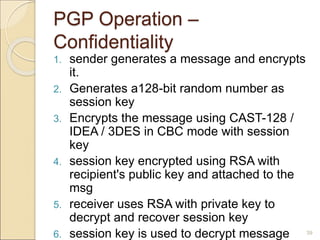 39
PGP Operation –
Confidentiality
1. sender generates a message and encrypts
it.
2. Generates a128-bit random number as
session key
3. Encrypts the message using CAST-128 /
IDEA / 3DES in CBC mode with session
key
4. session key encrypted using RSA with
recipient's public key and attached to the
msg
5. receiver uses RSA with private key to
decrypt and recover session key
6. session key is used to decrypt message
 