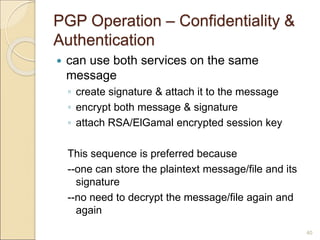 40
PGP Operation – Confidentiality &
Authentication
 can use both services on the same
message
◦ create signature & attach it to the message
◦ encrypt both message & signature
◦ attach RSA/ElGamal encrypted session key
This sequence is preferred because
--one can store the plaintext message/file and its
signature
--no need to decrypt the message/file again and
again
 