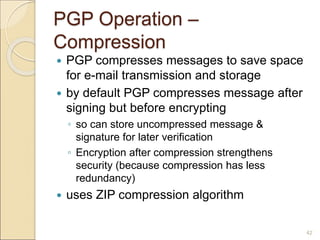 42
PGP Operation –
Compression
 PGP compresses messages to save space
for e-mail transmission and storage
 by default PGP compresses message after
signing but before encrypting
◦ so can store uncompressed message &
signature for later verification
◦ Encryption after compression strengthens
security (because compression has less
redundancy)
 uses ZIP compression algorithm
 