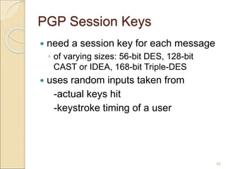 45
PGP Session Keys
 need a session key for each message
◦ of varying sizes: 56-bit DES, 128-bit
CAST or IDEA, 168-bit Triple-DES
 uses random inputs taken from
-actual keys hit
-keystroke timing of a user
 
