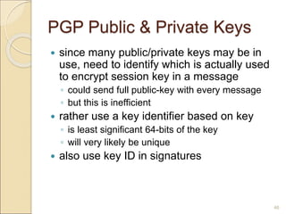 46
PGP Public & Private Keys
 since many public/private keys may be in
use, need to identify which is actually used
to encrypt session key in a message
◦ could send full public-key with every message
◦ but this is inefficient
 rather use a key identifier based on key
◦ is least significant 64-bits of the key
◦ will very likely be unique
 also use key ID in signatures
 