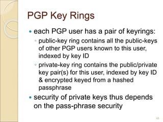 48
PGP Key Rings
 each PGP user has a pair of keyrings:
◦ public-key ring contains all the public-keys
of other PGP users known to this user,
indexed by key ID
◦ private-key ring contains the public/private
key pair(s) for this user, indexed by key ID
& encrypted keyed from a hashed
passphrase
 security of private keys thus depends
on the pass-phrase security
 