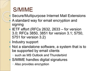 S/MIME
 Secure/Multipurpose Internet Mail Extensions
 A standard way for email encryption and
signing
 IETF effort (RFCs 2632, 2633 – for version
3.0; RFCs 3850, 3851 for version 3.1; 5750,
5751 for version 3.2)
 Industry support
 Not a standalone software, a system that is to
be supported by email clients
◦ such as MS Outlook and Thunderbird
 S/MIME handles digital signatures
◦ Also provides encryption
 