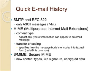 Quick E-mail History
 SMTP and RFC 822
◦ only ASCII messages (7-bit)
 MIME (Multipurpose Internet Mail Extensions)
◦ content type
 Almost any type of information can appear in an email
message
◦ transfer encoding
 specifies how the message body is encoded into textual
form (radix64 is common)
 S/MIME: Secure MIME
◦ new content types, like signature, encrypted data
 