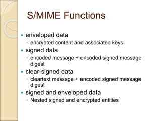 S/MIME Functions
 enveloped data
◦ encrypted content and associated keys
 signed data
◦ encoded message + encoded signed message
digest
 clear-signed data
◦ cleartext message + encoded signed message
digest
 signed and enveloped data
◦ Nested signed and encrypted entities
 