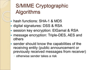 S/MIME Cryptographic
Algorithms
 hash functions: SHA-1 & MD5
 digital signatures: DSS & RSA
 session key encryption: ElGamal & RSA
 message encryption: Triple-DES, AES and
others
 sender should know the capabilities of the
receiving entity (public announcement or
previously received messages from receiver)
◦ otherwise sender takes a risk
 