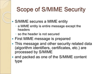 Scope of S/MIME Security
 S/MIME secures a MIME entity
◦ a MIME entity is entire message except the
headers
◦ so the header is not secured
 First MIME message is prepared
 This message and other security related data
(algorithm identifiers, certificates, etc.) are
processed by S/MIME
 and packed as one of the S/MIME content
type
 