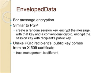 EnvelopedData
 For message encryption
 Similar to PGP
◦ create a random session key, encrypt the message
with that key and a conventional crypto, encrypt the
session key with recipient’s public key
 Unlike PGP, recipient’s public key comes
from an X.509 certificate
◦ trust management is different
 
