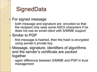 SignedData
 For signed message
◦ both message and signature are encoded so that
the recipient only sees some ASCII characters if he
does not use an email client with S/MIME support
 Similar to PGP
◦ first message is hashed, then the hash is encrypted
using sender’s private key
 Message, signature, identifiers of algorithms
and the sender’s certificate are packed
together
◦ again difference between S/MIME and PGP in trust
management
 