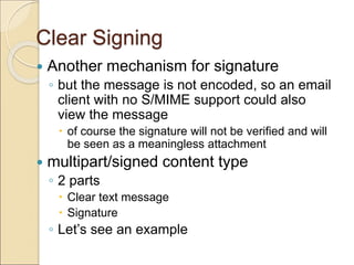 Clear Signing
 Another mechanism for signature
◦ but the message is not encoded, so an email
client with no S/MIME support could also
view the message
 of course the signature will not be verified and will
be seen as a meaningless attachment
 multipart/signed content type
◦ 2 parts
 Clear text message
 Signature
◦ Let’s see an example
 