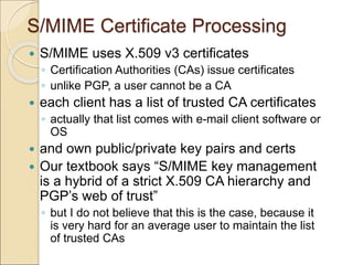 S/MIME Certificate Processing
 S/MIME uses X.509 v3 certificates
◦ Certification Authorities (CAs) issue certificates
◦ unlike PGP, a user cannot be a CA
 each client has a list of trusted CA certificates
◦ actually that list comes with e-mail client software or
OS
 and own public/private key pairs and certs
 Our textbook says “S/MIME key management
is a hybrid of a strict X.509 CA hierarchy and
PGP’s web of trust”
◦ but I do not believe that this is the case, because it
is very hard for an average user to maintain the list
of trusted CAs
 