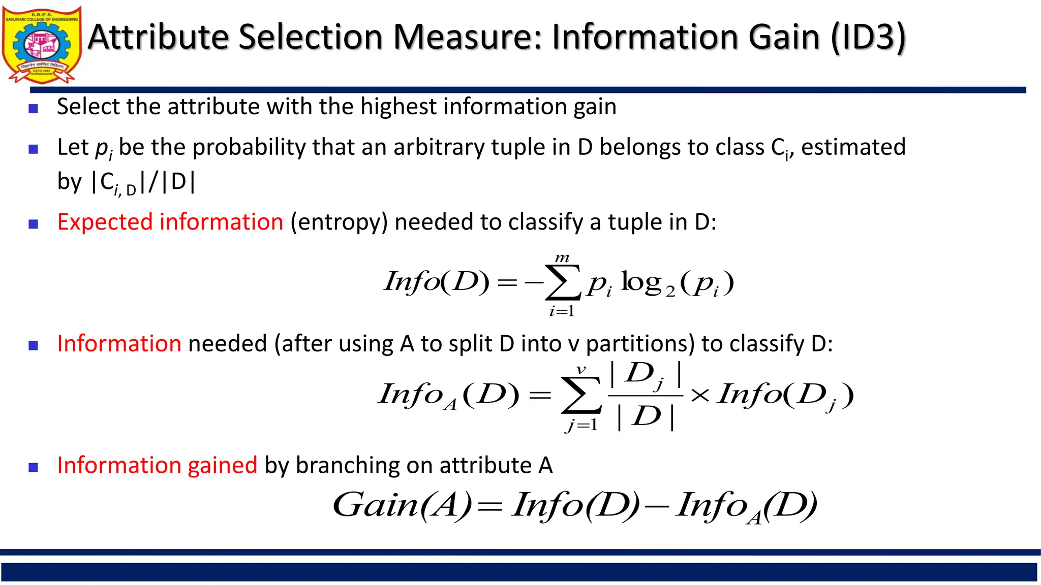 Attribute Selection Measure: Information Gain (ID3)
 Select the attribute with the highest information gain
 Let pi be the probability that an arbitrary tuple in D belongs to class Ci, estimated
by |Ci, D|/|D|
 Expected information (entropy) needed to classify a tuple in D:
 Information needed (after using A to split D into v partitions) to classify D:
 Information gained by branching on attribute A
)
(
log
)
( 2
1
i
m
i
i p
p
D
Info 



)
(
|
|
|
|
)
(
1
j
v
j
j
A D
Info
D
D
D
Info 
 

(D)
Info
Info(D)
Gain(A) A


 