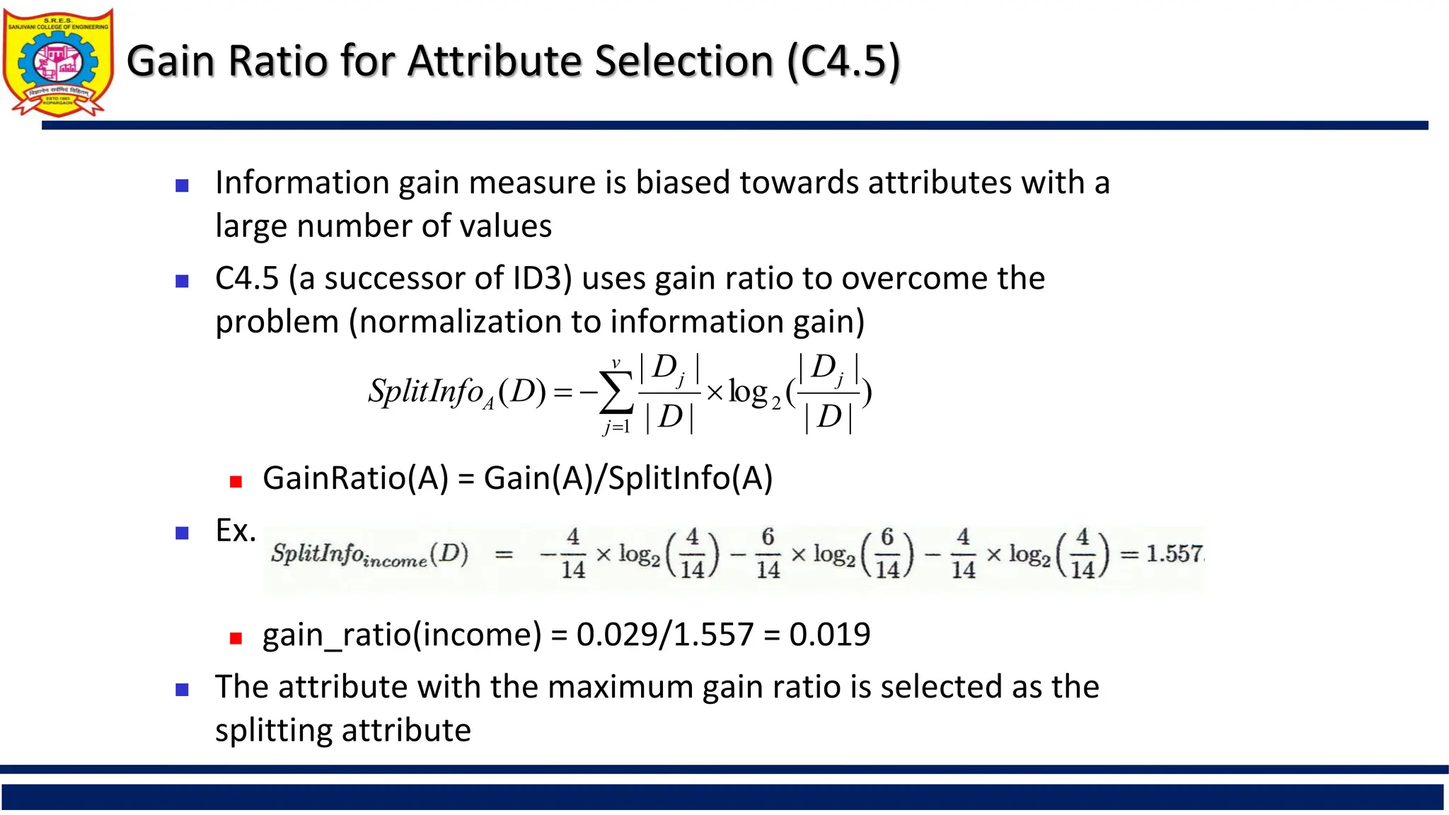 Gain Ratio for Attribute Selection (C4.5)
 Information gain measure is biased towards attributes with a
large number of values
 C4.5 (a successor of ID3) uses gain ratio to overcome the
problem (normalization to information gain)
 GainRatio(A) = Gain(A)/SplitInfo(A)
 Ex.
 gain_ratio(income) = 0.029/1.557 = 0.019
 The attribute with the maximum gain ratio is selected as the
splitting attribute
)
|
|
|
|
(
log
|
|
|
|
)
( 2
1 D
D
D
D
D
SplitInfo j
v
j
j
A 

 

 