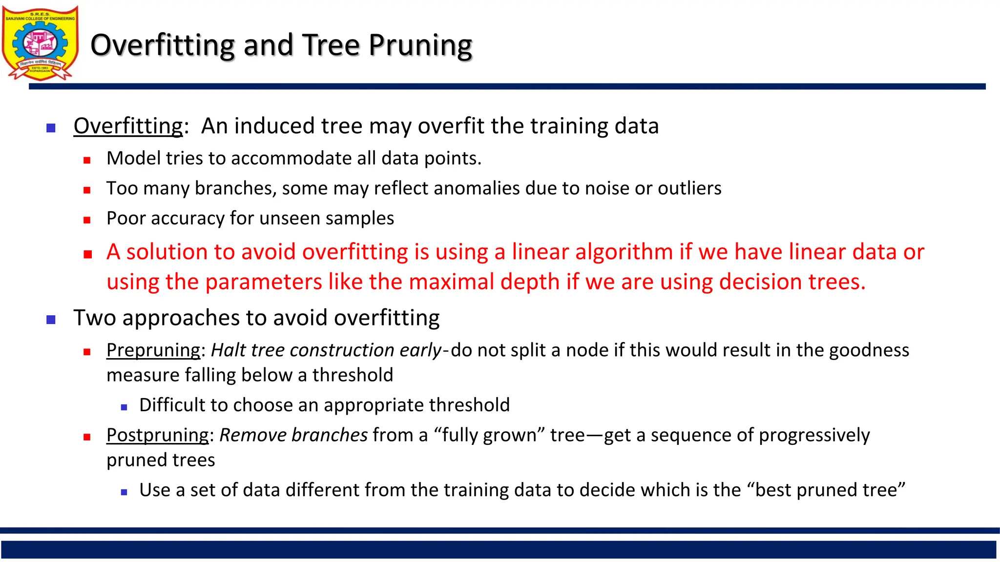  Overfitting: An induced tree may overfit the training data
 Model tries to accommodate all data points.
 Too many branches, some may reflect anomalies due to noise or outliers
 Poor accuracy for unseen samples
 A solution to avoid overfitting is using a linear algorithm if we have linear data or
using the parameters like the maximal depth if we are using decision trees.
 Two approaches to avoid overfitting
 Prepruning: Halt tree construction early ̵ do not split a node if this would result in the goodness
measure falling below a threshold
 Difficult to choose an appropriate threshold
 Postpruning: Remove branches from a “fully grown” tree—get a sequence of progressively
pruned trees
 Use a set of data different from the training data to decide which is the “best pruned tree”
Overfitting and Tree Pruning
 