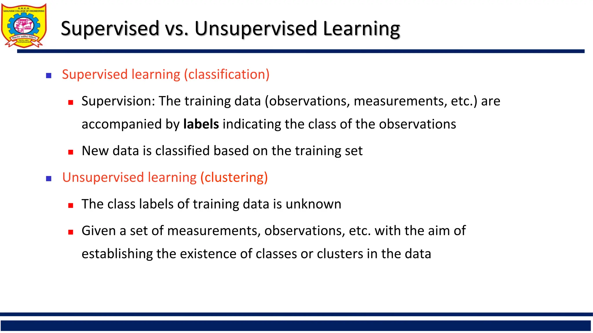 Supervised vs. Unsupervised Learning
 Supervised learning (classification)
 Supervision: The training data (observations, measurements, etc.) are
accompanied by labels indicating the class of the observations
 New data is classified based on the training set
 Unsupervised learning (clustering)
 The class labels of training data is unknown
 Given a set of measurements, observations, etc. with the aim of
establishing the existence of classes or clusters in the data
 